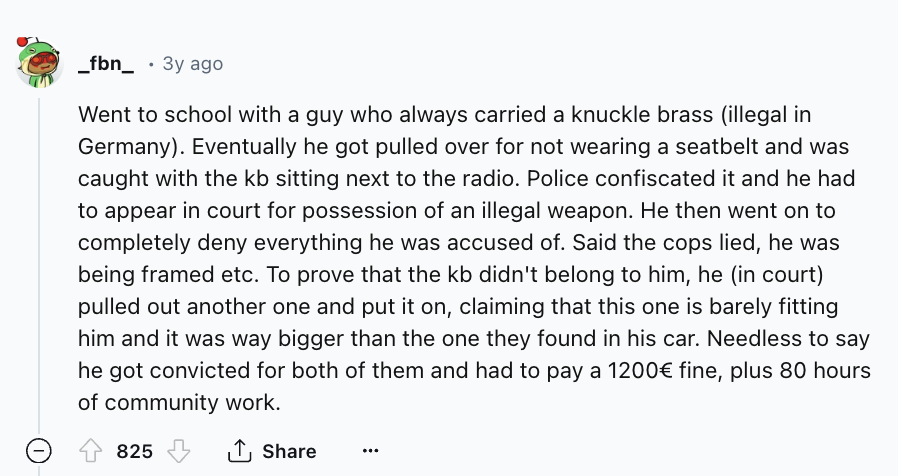 screenshot - _fbn_ 3y ago Went to school with a guy who always carried a knuckle brass illegal in Germany. Eventually he got pulled over for not wearing a seatbelt and was caught with the kb sitting next to the radio. Police confiscated it and he had to a